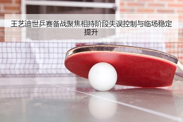 王艺迪世乒赛备战聚焦相持阶段失误控制与临场稳定提升 - AOASPORTS