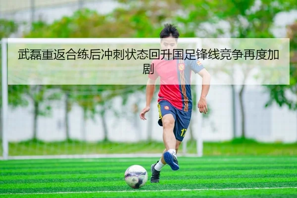 武磊重返合练后冲刺状态回升国足锋线竞争再度加剧（AOASPORTS）