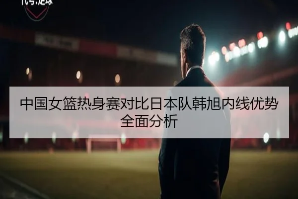 中国女篮热身赛对比日本队韩旭内线优势全面分析 - AOASPORTS