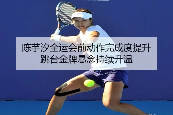 陈芋汐全运会前动作完成度提升 跳台金牌悬念持续升温 - AOASPORTS